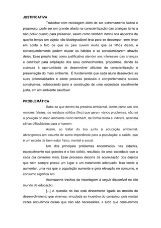 JUSTIFICATIVA
Trabalhar com reciclagem além de ser extremamente lúdico e
prazeroso, pode ser um grande aliado na conscientização das crianças tanto a
não poluir quanto para preservar, assim como também instrui nos aspectos de
quanto tempo um objeto não biodegradável leva para se decompor, sem levar
em conta o fato de que os pais ouvem muito que os filhos dizem, e
consequentemente podem mudar os hábitos e se conscientizarem através
deles. Esse projeto traz como justificativa atender aos interesses das crianças
e contribuir para ampliação dos seus conhecimentos, propormos, dando às
crianças à oportunidade de desenvolver atitudes de conscientização e
preservação do meio ambiente. É fundamental que cada aluno desenvolva as
suas potencialidades e adote posturas pessoais e comportamentos sociais
construtivos, colaborando para a construção de uma sociedade socialmente
justa, em um ambiente saudável.
PROBLEMÁTICA
Sabe-se que dentro da precária ambiental, temos como um dos
maiores fatores, os resíduos sólidos (lixo) que geram vários problemas, não só
a poluição do meio ambiente como também, de forma direta e indireta, acarreta
sérias dificuldades para o homem.
Assim, ao tratar do lixo junto à educação ambiental,
abrangemos um assunto de suma importância para a população: a saúde, que
é um estado de bem-estar físico, mental e social.
Um dos principais problemas encontrados nas cidades,
especialmente nas grandes é o lixo sólido, resultado de uma sociedade que a
cada dia consome mais. Esse processo decorre da acumulação dos dejetos
que nem sempre possui um lugar e um tratamento adequado. Isso tende a
aumentar, uma vez que a população aumenta e gera elevação no consumo, e
consumo significa lixo.
Acompanhe trechos da reportagem à seguir disponível no site
mundo da educação:
[...] A questão do lixo está diretamente ligada ao modelo de
desenvolvimento que vivemos, vinculada ao incentivo do consumo, pois muitas
vezes adquirimos coisas que não são necessárias, e tudo que consumimos
 
