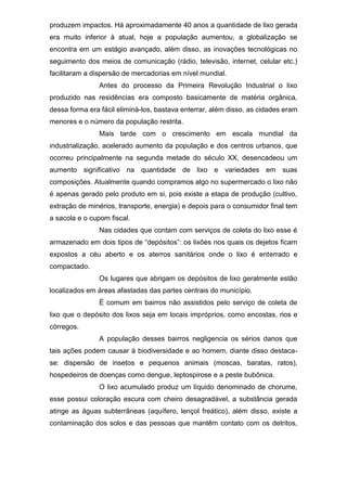 produzem impactos. Há aproximadamente 40 anos a quantidade de lixo gerada
era muito inferior à atual, hoje a população aumentou, a globalização se
encontra em um estágio avançado, além disso, as inovações tecnológicas no
seguimento dos meios de comunicação (rádio, televisão, internet, celular etc.)
facilitaram a dispersão de mercadorias em nível mundial.
Antes do processo da Primeira Revolução Industrial o lixo
produzido nas residências era composto basicamente de matéria orgânica,
dessa forma era fácil eliminá-los, bastava enterrar, além disso, as cidades eram
menores e o número da população restrita.
Mais tarde com o crescimento em escala mundial da
industrialização, acelerado aumento da população e dos centros urbanos, que
ocorreu principalmente na segunda metade do século XX, desencadeou um
aumento significativo na quantidade de lixo e variedades em suas
composições. Atualmente quando compramos algo no supermercado o lixo não
é apenas gerado pelo produto em si, pois existe a etapa de produção (cultivo,
extração de minérios, transporte, energia) e depois para o consumidor final tem
a sacola e o cupom fiscal.
Nas cidades que contam com serviços de coleta do lixo esse é
armazenado em dois tipos de “depósitos”: os lixões nos quais os dejetos ficam
expostos a céu aberto e os aterros sanitários onde o lixo é enterrado e
compactado.
Os lugares que abrigam os depósitos de lixo geralmente estão
localizados em áreas afastadas das partes centrais do município.
É comum em bairros não assistidos pelo serviço de coleta de
lixo que o depósito dos lixos seja em locais impróprios, como encostas, rios e
córregos.
A população desses bairros negligencia os sérios danos que
tais ações podem causar à biodiversidade e ao homem, diante disso destaca-
se: dispersão de insetos e pequenos animais (moscas, baratas, ratos),
hospedeiros de doenças como dengue, leptospirose e a peste bubônica.
O lixo acumulado produz um líquido denominado de chorume,
esse possui coloração escura com cheiro desagradável, a substância gerada
atinge as águas subterrâneas (aquífero, lençol freático), além disso, existe a
contaminação dos solos e das pessoas que mantêm contato com os detritos,
 