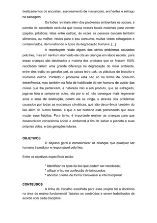 deslizamentos de encostas, assoreamento de mananciais, enchentes e estrago
na paisagem.
Os lixões retratam além dos problemas ambientais os sociais, a
parcela da sociedade excluída que busca nesses locais materiais para vender
(papéis, plásticos, latas entre outros), às vezes as pessoas buscam também
alimentos, ou melhor, restos para o seu consumo, muitas vezes estragados e
contaminados, demonstrando o ápice da degradação humana. [...]
A reportagem relata alguns dos sérios problemas causados
pelo lixo, mas em nenhum momento ele cita as crianças em idade escolar, para
essas crianças são destinados a maioria dos produtos que se fossem 100%
reciclados fariam uma grande diferença na degradação do meio ambiente,
entre eles estão as garrafas pet, as caixas tetra pak, os plásticos de biscoito e
inúmeros outros. Portanto o problema está não só na forma de consumo
desenfreada, mas também na falta de habilidade do ser humano de cuidar das
coisas que lhe pertencem, a natureza não é um produto, que se estragado,
joga-se fora e compra-se outro, ela por si só não consegue mais regenerar
anos e anos de destruição, porém ela se vinga, e através dos problemas
causados por todas as mudanças climáticas, que são decorrência também do
lixo além de outros fatores, é que o ser humano está percebendo que deve
mudar seus hábitos. Para tanto, é importante ensinar as crianças para que
desenvolvam consciência social e ambiental a fim de salvar o planeta e suas
próprias vidas, e das gerações futuras.
OBJETIVOS
O objetivo geral é conscientizar as crianças que qualquer ser
humano é produtor e responsável pelo lixo;
Entre os objetivos específicos estão:
* Identificar os tipos de lixo que podem ser reciclados;
* utilizar o lixo na confecção de brinquedos.
* abordar o tema de forma transversal e interdisciplinar
CONTEÚDOS
A linha de trabalho escolhida para esse projeto foi a docência
na área do ensino fundamental 1abaixo os conteúdos a serem trabalhados de
acordo com cada disciplina:
 