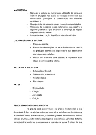 MATEMÁTICA
 Números e sistema de numeração, utilização da contagem
oral em situações nas quais as crianças reconheçam sua
necessidade (contagem e classificação dos materiais
recicláveis.)
 Relação entre os números e suas respectivas quantidades.
 Utilização do raciocínio lógico-matemático para resolver e
registrar problemas que envolvam o emprego de noções
simples e cálculo mental.
 Interpretação e criação de gráficos e tabelas simples
LINGUAGEM ORAL E ESCRITA
 Produção escrita.
 Relato das observações de experiências vividas usando
da produção escrita para especificar o que observaram
com riqueza de detalhes.
 Utilizar de oralidade para debater, e expressar suas
ideias e opiniões sobre o tema.
NATUREZA E SOCIEDADE
 Educação ambiental.
 Zona urbana e zona rural
 Coleta seletiva
 Reciclagem
ARTES
 Originalidade
 Criação
 Apreciação
 Fruição
PROCESSO DE DESENVOLVIMENTO
O projeto será desenvolvido no ensino fundamental e terá
duração de 7 dias para todas as turmas, cada série trabalhará as disciplinas de
acordo com a faixa etária da turma, a metodologia será basicamente a mesma
para as 5 turmas, partir do tema reciclagem e explorar suas vertentes de forma
transdisciplinar conforme a necessidade e cognição da turma. O oitavo dia terá
 