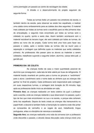 como premiação um passeio ao centro de reciclagem da cidade.
A divisão e o desenvolvimento do projeto seguiram da
seguinte forma:
Todas as turmas farão um passeio nos arredores da escola, e
também dentro da escola, para observar se existe lixo espalhado, e realizar
uma coleta como embasamento para as coletas dos dias seguintes. O material
mais coletado por todas as turmas será o escolhido para os três primeiros dias
de arrecadação, o segundo mais encontrado por todas as turmas será o
coletado no quarto, quinto e sexto dias. Assim também acontecerá com o
material reciclável do terceiro lugar, ele será coletado por todas as turmas, do
sétimo ao nono dia de projeto. Cada turma terá uma hora para fazer seu
passeio e coleta, após o recreio todas as turmas irão se reunir para a
separação e contagem que definirão quais os materiais que serão coletados
primeiro. As professoras irão passar para os alunos os materiais a serem
coletados, trabalharei supondo a seguinte ordem; alumínio, caixas tetra pak ,e
garrafa pet.
PRIMEIRO DIA DE COLETA
As crianças trarão de casa a maior quantidade possível de
alumínio que conseguirem, cada lata de leite valerá por duas de refrigerante. O
material trazido reverterá em pontos para a turma na gincana e “verdinheiro”
para o aluno. (verdinheiro será o nome dado ao dinheiro que as crianças irão
ganhar no final do projeto). Cada professora será responsável pela contagem
em suas respectivas turmas, a contagem terá duração de 50 minutos, logo
após as professoras darão inicio as atividades em sala.
Primeiro Ano; as crianças realizarão um texto coletivo do qual o professor
será o escriba, onde as crianças relatarão o que observaram no passeio, qual o
tipo de lixo que mais encontraram na rua e na escola, e porque eles acharam
tanto lixo espalhado. Depois do texto criado as crianças irão transcrevê-lo no
papel Kraft, e decorá-lo também farão a transcrição no caderno onde irão pintar
as consoantes de vermelho e as vogais de azul, trabalhando língua
portuguesa, artes e a disciplina de natureza e sociedade.
Segundo Ano; as crianças realizarão uma roda da conversa com a professora
onde discutirão o passeio, e através dessa discussão cada criança criará uma
 