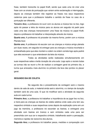 frase, também transcrita no papel Kraft, sendo que cada uma irá criar uma
frase com os sinais de pontuação que variem entre exclamação e interrogação,
depois as crianças também irão registrar as frases nos seus respectivos
cadernos para que a professora trabalhe o sentido da frase no caso de a
pontuação ser diferente.
Terceiro Ano; a professora irá ouvir com os alunos a música lixo no lixo, logo
após irá passar a letra da música para os alunos em seguida irá pedir para
cada uma das crianças transcreverem uma frase da música no papel Kraft,
depois a professora irá trabalhar a interpretação através da música.
Quarto ano; A professora irá proceder da mesma forma, porém com a música
Planeta Azul.
Quinto ano; A professora irá escutar com as crianças a música amigo planeta
por duas vezes, em seguida irá entregar para as crianças a música recortada e
embaralhada para que eles montem e colem na ordem correta logo após pedirá
que eles escrevam o que entenderam da letra da música.
Todas as atividades serão realizadas simultaneamente em
suas respectivas salas e terão duração de uma aula. Logo após o recreio todas
as turmas irão se reunir a fim de realizar a contagem geral do primeiro dia, a
turma que arrecadou mais alumínio no primeiro dia leva dez pontos no placar
geral.
SEGUNDO DIA DE COLETA
No segundo dia o procedimento da contagem será o mesmo
dentro de sala de aula, o material ainda será o alumínio, e o tempo de duração
também será de uma aula. O que irá modificar será a atividade da segunda
aula em cada turma:
Primeiro Ano; a professora irá trabalhar a importância de se jogar lixo no lixo,
e trará para as crianças as lixeiras de coleta seletiva onde cada uma tem seu
respectivo símbolo e suas respectivas cores depois da explicação como em um
jogo da memória, a professora irá esconder as lixeiras, e entregará uma
atividade com lixeiras em branco e sem símbolos cada uma para ser
preenchida com sua cor e respectivo símbolo, trabalhando assim a percepção,
memória e rapidez de raciocínio dos alunos.
Segundo Ano; a professora irá trabalhar pesos, medidas e comparação com
 