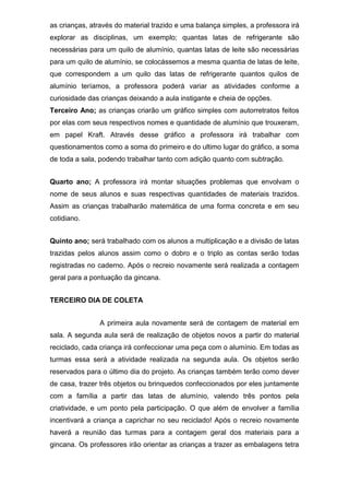 as crianças, através do material trazido e uma balança simples, a professora irá
explorar as disciplinas, um exemplo; quantas latas de refrigerante são
necessárias para um quilo de alumínio, quantas latas de leite são necessárias
para um quilo de alumínio, se colocássemos a mesma quantia de latas de leite,
que correspondem a um quilo das latas de refrigerante quantos quilos de
alumínio teríamos, a professora poderá variar as atividades conforme a
curiosidade das crianças deixando a aula instigante e cheia de opções.
Terceiro Ano; as crianças criarão um gráfico simples com autorretratos feitos
por elas com seus respectivos nomes e quantidade de alumínio que trouxeram,
em papel Kraft. Através desse gráfico a professora irá trabalhar com
questionamentos como a soma do primeiro e do ultimo lugar do gráfico, a soma
de toda a sala, podendo trabalhar tanto com adição quanto com subtração.
Quarto ano; A professora irá montar situações problemas que envolvam o
nome de seus alunos e suas respectivas quantidades de materiais trazidos.
Assim as crianças trabalharão matemática de uma forma concreta e em seu
cotidiano.
Quinto ano; será trabalhado com os alunos a multiplicação e a divisão de latas
trazidas pelos alunos assim como o dobro e o triplo as contas serão todas
registradas no caderno. Após o recreio novamente será realizada a contagem
geral para a pontuação da gincana.
TERCEIRO DIA DE COLETA
A primeira aula novamente será de contagem de material em
sala. A segunda aula será de realização de objetos novos a partir do material
reciclado, cada criança irá confeccionar uma peça com o alumínio. Em todas as
turmas essa será a atividade realizada na segunda aula. Os objetos serão
reservados para o último dia do projeto. As crianças também terão como dever
de casa, trazer três objetos ou brinquedos confeccionados por eles juntamente
com a família a partir das latas de alumínio, valendo três pontos pela
criatividade, e um ponto pela participação. O que além de envolver a família
incentivará a criança a caprichar no seu reciclado! Após o recreio novamente
haverá a reunião das turmas para a contagem geral dos materiais para a
gincana. Os professores irão orientar as crianças a trazer as embalagens tetra
 