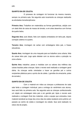 pak.
QUARTO DIA DE COLETA.
O processo de contagem irá funcionar da mesma maneira,
sempre na primeira aula. Na segunda aula novamente as crianças realizarão
as atividades transdisciplinares:
Primeiro Ano; Trabalhar em matemática as formas geométricas, adição com
um dado feito de caixa de massa de tomate, e em artes desenhos com formas
de quatro lados.
Segundo Ano; auto ditado, feito com objetos embalados em tetra pak, depois
correção coletiva no quadro.
Terceiro Ano; montagem de cartaz com embalagens tetra pak, e frases
educativas.
Quarto Ano; montagem de uma maquete para se trabalhar zona urbana, feita
de caixas tetra pak. Logo após debater com os alunos sobre a poluição na
zona urbana.
Quinto Ano; trabalhar, pesos e medidas com os valores dos mililitros das
caixas trazidas pelas crianças. Após o recreio será realizada a contagem geral
diária. As crianças serão orientadas a trazer as garrafas pet e outros
recipientes plásticos para o quinto dia de coleta. ( garrafas de amaciante, potes
de sorvete.)
QUINTO DIA DE COLETA
Com o material em mãos as crianças e professores de cada
sala farão a contagem individual, para a entrega do verdinheiro aos alunos,
isso será feito na primeira aula. Na segunda aula as crianças confeccionarão
um objeto em embalagem tetra pak e em garrafa pet. Após o recreio será
realizada a contagem final dos materiais, onde a equipe que arrecadou mais
material reciclável ao longo dos cinco dias de coleta receberá como prêmio um
passeio ao centro de coleta e reciclagem da cidade. Que será realizado no
oitavo dia de projeto.
 