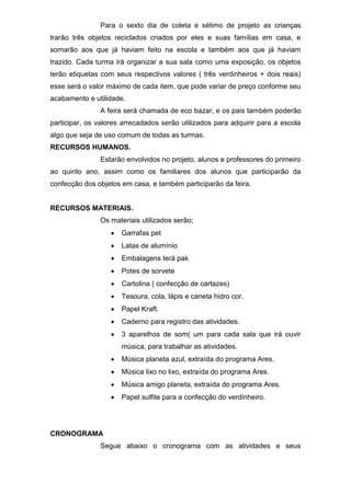 Para o sexto dia de coleta e sétimo de projeto as crianças
trarão três objetos reciclados criados por eles e suas famílias em casa, e
somarão aos que já haviam feito na escola e também aos que já haviam
trazido. Cada turma irá organizar a sua sala como uma exposição, os objetos
terão etiquetas com seus respectivos valores ( três verdinheiros + dois reais)
esse será o valor máximo de cada item, que pode variar de preço conforme seu
acabamento e utilidade.
A feira será chamada de eco bazar, e os pais também poderão
participar, os valores arrecadados serão utilizados para adquirir para a escola
algo que seja de uso comum de todas as turmas.
RECURSOS HUMANOS.
Estarão envolvidos no projeto, alunos e professores do primeiro
ao quinto ano, assim como os familiares dos alunos que participarão da
confecção dos objetos em casa, e também participarão da feira.
RECURSOS MATERIAIS.
Os materiais utilizados serão;
 Garrafas pet
 Latas de alumínio
 Embalagens terá pak
 Potes de sorvete
 Cartolina ( confecção de cartazes)
 Tesoura, cola, lápis e caneta hidro cor.
 Papel Kraft.
 Caderno para registro das atividades.
 3 aparelhos de som( um para cada sala que irá ouvir
música, para trabalhar as atividades.
 Música planeta azul, extraída do programa Ares.
 Música lixo no lixo, extraída do programa Ares.
 Música amigo planeta, extraída do programa Ares.
 Papel sulfite para a confecção do verdinheiro.
CRONOGRAMA
Segue abaixo o cronograma com as atividades e seus
 