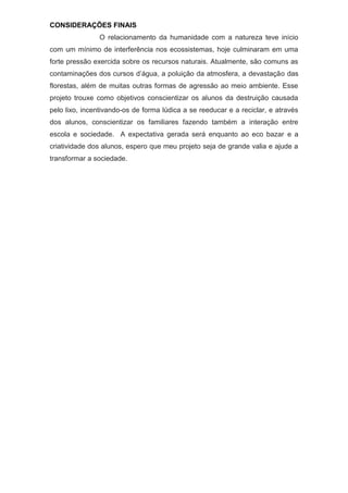 CONSIDERAÇÕES FINAIS
O relacionamento da humanidade com a natureza teve início
com um mínimo de interferência nos ecossistemas, hoje culminaram em uma
forte pressão exercida sobre os recursos naturais. Atualmente, são comuns as
contaminações dos cursos d’água, a poluição da atmosfera, a devastação das
florestas, além de muitas outras formas de agressão ao meio ambiente. Esse
projeto trouxe como objetivos conscientizar os alunos da destruição causada
pelo lixo, incentivando-os de forma lúdica a se reeducar e a reciclar, e através
dos alunos, conscientizar os familiares fazendo também a interação entre
escola e sociedade. A expectativa gerada será enquanto ao eco bazar e a
criatividade dos alunos, espero que meu projeto seja de grande valia e ajude a
transformar a sociedade.
 