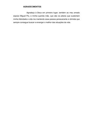AGRADECIMENTOS
Agradeço à Deus em primeiro lugar, também ao meu amado
esposo Miguel Pio, e minha querida mãe, que são os pilares que sustentam
minha felicidade e vida me mantendo essa pessoa perseverante e otimista que
sempre consegue buscar e enxergar o melhor das situações da vida.
 