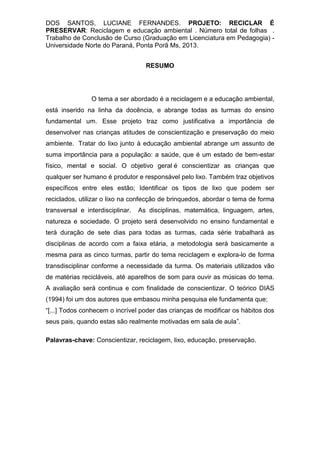 DOS SANTOS, LUCIANE FERNANDES. PROJETO: RECICLAR É
PRESERVAR: Reciclagem e educação ambiental . Número total de folhas .
Trabalho de Conclusão de Curso (Graduação em Licenciatura em Pedagogia) -
Universidade Norte do Paraná, Ponta Porã Ms, 2013.
RESUMO
O tema a ser abordado é a reciclagem e a educação ambiental,
está inserido na linha da docência, e abrange todas as turmas do ensino
fundamental um. Esse projeto traz como justificativa a importância de
desenvolver nas crianças atitudes de conscientização e preservação do meio
ambiente. Tratar do lixo junto à educação ambiental abrange um assunto de
suma importância para a população: a saúde, que é um estado de bem-estar
físico, mental e social. O objetivo geral é conscientizar as crianças que
qualquer ser humano é produtor e responsável pelo lixo. Também traz objetivos
específicos entre eles estão; Identificar os tipos de lixo que podem ser
reciclados, utilizar o lixo na confecção de brinquedos, abordar o tema de forma
transversal e interdisciplinar. As disciplinas, matemática, linguagem, artes,
natureza e sociedade. O projeto será desenvolvido no ensino fundamental e
terá duração de sete dias para todas as turmas, cada série trabalhará as
disciplinas de acordo com a faixa etária, a metodologia será basicamente a
mesma para as cinco turmas, partir do tema reciclagem e explora-lo de forma
transdisciplinar conforme a necessidade da turma. Os materiais utilizados vão
de matérias recicláveis, até aparelhos de som para ouvir as músicas do tema.
A avaliação será continua e com finalidade de conscientizar. O teórico DIAS
(1994) foi um dos autores que embasou minha pesquisa ele fundamenta que;
“[...] Todos conhecem o incrível poder das crianças de modificar os hábitos dos
seus pais, quando estas são realmente motivadas em sala de aula”.
Palavras-chave: Conscientizar, reciclagem, lixo, educação, preservação.
 
