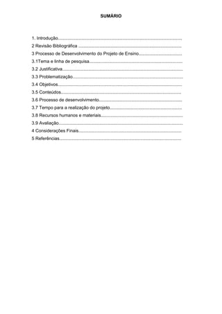 SUMÁRIO
1. Introdução....................................................................................................
2 Revisão Bibliográfica ...................................................................................
3 Processo de Desenvolvimento do Projeto de Ensino...................................
3.1Tema e linha de pesquisa...........................................................................
3.2 Justificativa.................................................................................................
3.3 Problematização.........................................................................................
3.4 Objetivos....................................................................................................
3.5 Conteúdos.................................................................................................
3.6 Processo de desenvolvimento...................................................................
3.7 Tempo para a realização do projeto..........................................................
3.8 Recursos humanos e materiais..................................................................
3.9 Avaliação....................................................................................................
4 Considerações Finais...................................................................................
5 Referências..................................................................................................
 