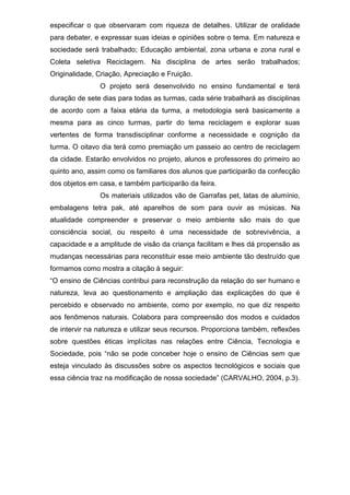 especificar o que observaram com riqueza de detalhes. Utilizar de oralidade
para debater, e expressar suas ideias e opiniões sobre o tema. Em natureza e
sociedade será trabalhado; Educação ambiental, zona urbana e zona rural e
Coleta seletiva Reciclagem. Na disciplina de artes serão trabalhados;
Originalidade, Criação, Apreciação e Fruição.
O projeto será desenvolvido no ensino fundamental e terá
duração de sete dias para todas as turmas, cada série trabalhará as disciplinas
de acordo com a faixa etária da turma, a metodologia será basicamente a
mesma para as cinco turmas, partir do tema reciclagem e explorar suas
vertentes de forma transdisciplinar conforme a necessidade e cognição da
turma. O oitavo dia terá como premiação um passeio ao centro de reciclagem
da cidade. Estarão envolvidos no projeto, alunos e professores do primeiro ao
quinto ano, assim como os familiares dos alunos que participarão da confecção
dos objetos em casa, e também participarão da feira.
Os materiais utilizados vão de Garrafas pet, latas de alumínio,
embalagens tetra pak, até aparelhos de som para ouvir as músicas. Na
atualidade compreender e preservar o meio ambiente são mais do que
consciência social, ou respeito é uma necessidade de sobrevivência, a
capacidade e a amplitude de visão da criança facilitam e lhes dá propensão as
mudanças necessárias para reconstituir esse meio ambiente tão destruído que
formamos como mostra a citação à seguir:
“O ensino de Ciências contribui para reconstrução da relação do ser humano e
natureza, leva ao questionamento e ampliação das explicações do que é
percebido e observado no ambiente, como por exemplo, no que diz respeito
aos fenômenos naturais. Colabora para compreensão dos modos e cuidados
de intervir na natureza e utilizar seus recursos. Proporciona também, reflexões
sobre questões éticas implícitas nas relações entre Ciência, Tecnologia e
Sociedade, pois “não se pode conceber hoje o ensino de Ciências sem que
esteja vinculado às discussões sobre os aspectos tecnológicos e sociais que
essa ciência traz na modificação de nossa sociedade” (CARVALHO, 2004, p.3).
 