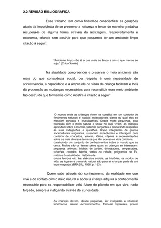 2.2 REVISÃO BIBLIOGRÁFICA
Esse trabalho tem como finalidade conscientizar as gerações
atuais da importância de se preservar a natureza e tentar de maneira gradativa
recuperá-la de alguma forma através da reciclagem, reaproveitamento e
economia, criando sem destruir para que possamos ter um ambiente limpo
citação à seguir:
“Ambiente limpo não é o que mais se limpa e sim o que menos se
suja.” (Chico Xavier)
Na atualidade compreender e preservar o meio ambiente são
mais do que consciência social, ou respeito é uma necessidade de
sobrevivência, a capacidade e a amplitude de visão da criança facilitam e lhes
dá propensão as mudanças necessárias para reconstituir esse meio ambiente
tão destruído que formamos como mostra a citação à seguir:
O mundo onde as crianças vivem se constitui em um conjunto de
fenômenos naturais e sociais indissociáveis diante do qual elas se
mostram curiosas e investigativas. Desde muito pequenas, pela
interação com o meio natural e social no qual vivem, as crianças
aprendem sobre o mundo, fazendo perguntas e procurando respostas
às suas indagações e questões. Como integrantes de grupos
socioculturais singulares, vivenciam experiências e interagem num
contexto de conceitos, valores, idéias, objetos e representações
sobre os mais diversos temas a que têm acesso na vida cotidiana,
construindo um conjunto de conhecimentos sobre o mundo que as
cerca. Muitos são os temas pelos quais as crianças se interessam:
pequenos animais, bichos de jardim, dinossauros, tempestades,
tubarões, castelos, heróis, festas da cidade, programas de TV,
notícias da atualidade, histórias de
outros tempos etc. As vivências sociais, as histórias, os modos de
vida, os lugares e o mundo natural são para as crianças parte de um
todo integrado. (BRASIL, 1998, p. 163).
Quem sabe através do conhecimento da realidade em que
vive e do contato com o meio natural e social a criança adquira o conhecimento
necessário para se responsabilizar pelo futuro do planeta em que vive, nada
forçado, sempre a instigando através da curiosidade:
As crianças devem, desde pequenas, ser instigadas a observar
fenômenos, relatar acontecimentos, formular hipóteses, prever
 