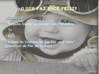 O QUE FAZ VOCÊ FELIZ? RECURSOS: Máquina Digital ou Celular com Filmadora Tv DVD Vídeos do Youtube “O que faz você feliz” (comercial do Pão de Açúcar) 
