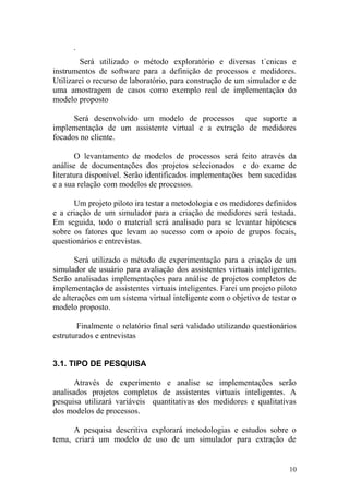 .
Será utilizado o método exploratório e diversas t´cnicas e
instrumentos de software para a definição de processos e medidores.
Utilizarei o recurso de laboratório, para construção de um simulador e de
uma amostragem de casos como exemplo real de implementação do
modelo proposto
Será desenvolvido um modelo de processos que suporte a
implementação de um assistente virtual e a extração de medidores
focados no cliente.
O levantamento de modelos de processos será feito através da
análise de documentações dos projetos selecionados e do exame de
literatura disponível. Serão identificados implementações bem sucedidas
e a sua relação com modelos de processos.
Um projeto piloto ira testar a metodologia e os medidores definidos
e a criação de um simulador para a criação de medidores será testada.
Em seguida, todo o material será analisado para se levantar hipóteses
sobre os fatores que levam ao sucesso com o apoio de grupos focais,
questionários e entrevistas.
Será utilizado o método de experimentação para a criação de um
simulador de usuário para avaliação dos assistentes virtuais inteligentes.
Serão analisadas implementações para análise de projetos completos de
implementação de assistentes virtuais inteligentes. Farei um projeto piloto
de alterações em um sistema virtual inteligente com o objetivo de testar o
modelo proposto.
Finalmente o relatório final será validado utilizando questionários
estruturados e entrevistas
3.1. TIPO DE PESQUISA
Através de experimento e analise se implementações serão
analisados projetos completos de assistentes virtuais inteligentes. A
pesquisa utilizará variáveis quantitativas dos medidores e qualitativas
dos modelos de processos.
A pesquisa descritiva explorará metodologias e estudos sobre o
tema, criará um modelo de uso de um simulador para extração de
10
 