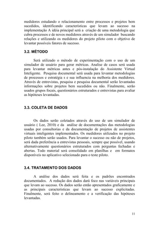 medidores estudando o relacionamento entre processos e projetos bem
sucedidos, identificando características que levam ao sucesso na
implementação A idéia principal será a criação de uma metodologia que
cubra processos e de novos medidores através de um simulador buscando
relações e utilizando os medidores do projeto piloto com o objetivo de
levantar possíveis fatores de sucesso.
3.2. MÉTODO
Será utilizado o método de experimentação com o uso de um
simulador de usuário para gerar métricas. Analise de casos será usada
para levantar métricas antes e pós-instalação do Assistente Virtual
Inteligente. Pesquisa documental será usada para levantar metodologias
de processos e estratégia s e sua influencia na melhoria dos medidores.
Através de entrevistas, pesquisa e pesquisa documental serão levantadas
informações sobre projetos bem sucedidos ou não. Finalmente, serão
usados grupos focais, questionários estruturados e entrevistas para avaliar
as hipóteses levantadas.
3.3. COLETA DE DADOS
Os dados serão coletados através do uso de um simulador de
usuário ( Lee, 2010) e da análise de documentações das metodologias
usadas por consultorias e da documentação de projetos de assistentes
virtuais inteligentes implementados. Os medidores utilizados no projeto
piloto também serão usados. Para levantar o sucesso ou não de projetos,
será dada preferência a entrevistas pessoais, sempre que possível, usando
alternativamente questionários estruturados com perguntas fechadas e
abertas. Todo material será consolidado em planilhas e em formatos
disponíveis no aplicativo selecionado para o teste piloto.
3.4. TRATAMENTO DOS DADOS
A análise dos dados será feita e os padrões encontrados
documentados. A redução dos dados dará foco nas variáveis principais
que levam ao sucesso. Os dados serão então apresentados graficamente e
as principais características que levam ao sucesso explicitadas.
Finalmente, será feito o delineamento e a verificação das hipóteses
levantadas.
11
 