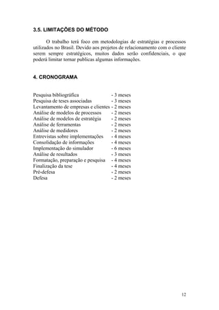 3.5. LIMITAÇÕES DO MÉTODO
O trabalho terá foco em metodologias de estratégias e processos
utilizados no Brasil. Devido aos projetos de relacionamento com o cliente
serem sempre estratégicos, muitos dados serão confidenciais, o que
poderá limitar tornar publicas algumas informações.
4. CRONOGRAMA
Pesquisa bibliográfica - 3 meses
Pesquisa de teses associadas - 3 meses
Levantamento de empresas e clientes - 2 meses
Análise de modelos de processos - 2 meses
Análise de modelos de estratégia - 2 meses
Análise de ferramentas - 2 meses
Análise de medidores - 2 meses
Entrevistas sobre implementações - 4 meses
Consolidação de informações - 4 meses
Implementação do simulador - 6 meses
Análise de resultados - 3 meses
Formatação, preparação e pesquisa - 4 meses
Finalização da tese - 4 meses
Pré-defesa - 2 meses
Defesa - 2 meses
12
 