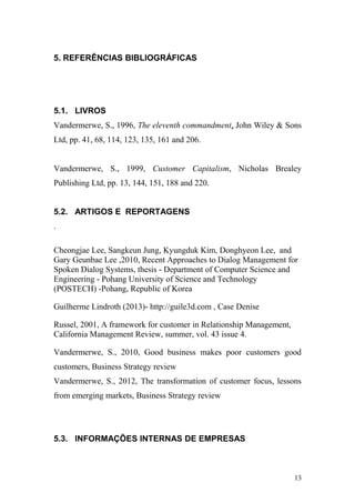 5. REFERÊNCIAS BIBLIOGRÁFICAS
5.1. LIVROS
Vandermerwe, S., 1996, The eleventh commandment, John Wiley & Sons
Ltd, pp. 41, 68, 114, 123, 135, 161 and 206.
Vandermerwe, S., 1999, Customer Capitalism, Nicholas Brealey
Publishing Ltd, pp. 13, 144, 151, 188 and 220.
5.2. ARTIGOS E REPORTAGENS
.
Cheongjae Lee, Sangkeun Jung, Kyungduk Kim, Donghyeon Lee, and
Gary Geunbae Lee ,2010, Recent Approaches to Dialog Management for
Spoken Dialog Systems, thesis - Department of Computer Science and
Engineering - Pohang University of Science and Technology
(POSTECH) -Pohang, Republic of Korea
Guilherme Lindroth (2013)- http://guile3d.com , Case Denise
Russel, 2001, A framework for customer in Relationship Management,
California Management Review, summer, vol. 43 issue 4.
Vandermerwe, S., 2010, Good business makes poor customers good
customers, Business Strategy review
Vandermerwe, S., 2012, The transformation of customer focus, lessons
from emerging markets, Business Strategy review
5.3. INFORMAÇÕES INTERNAS DE EMPRESAS
13
 