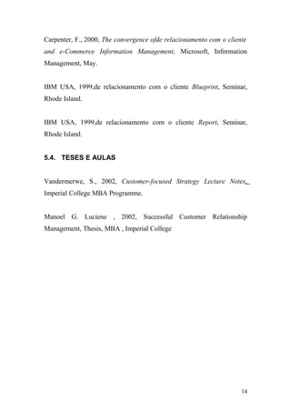 Carpenter, F., 2000, The convergence ofde relacionamento com o cliente
and e-Commerce Information Management, Microsoft, Information
Management, May.
IBM USA, 1999,de relacionamento com o cliente Blueprint, Seminar,
Rhode Island.
IBM USA, 1999,de relacionamento com o cliente Report, Seminar,
Rhode Island.
5.4. TESES E AULAS
Vandermerwe, S., 2002, Customer-focused Strategy Lecture Notes,
Imperial College MBA Programme.
Manoel G. Luciene , 2002, Successful Customer Relationship
Management, Thesis, MBA , Imperial College
14
 