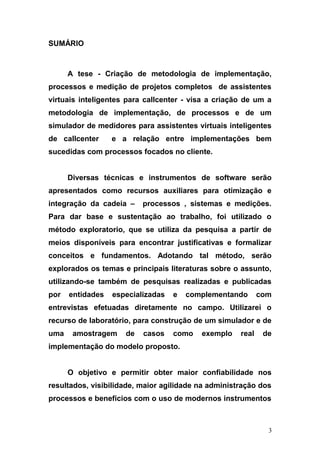 SUMÁRIO
A tese - Criação de metodologia de implementação,
processos e medição de projetos completos de assistentes
virtuais inteligentes para callcenter - visa a criação de um a
metodologia de implementação, de processos e de um
simulador de medidores para assistentes virtuais inteligentes
de callcenter e a relação entre implementações bem
sucedidas com processos focados no cliente.
Diversas técnicas e instrumentos de software serão
apresentados como recursos auxiliares para otimização e
integração da cadeia – processos , sistemas e medições.
Para dar base e sustentação ao trabalho, foi utilizado o
método exploratorio, que se utiliza da pesquisa a partir de
meios disponíveis para encontrar justificativas e formalizar
conceitos e fundamentos. Adotando tal método, serão
explorados os temas e principais literaturas sobre o assunto,
utilizando-se também de pesquisas realizadas e publicadas
por entidades especializadas e complementando com
entrevistas efetuadas diretamente no campo. Utilizarei o
recurso de laboratório, para construção de um simulador e de
uma amostragem de casos como exemplo real de
implementação do modelo proposto.
O objetivo e permitir obter maior confiabilidade nos
resultados, visibilidade, maior agilidade na administração dos
processos e benefícios com o uso de modernos instrumentos
3
 