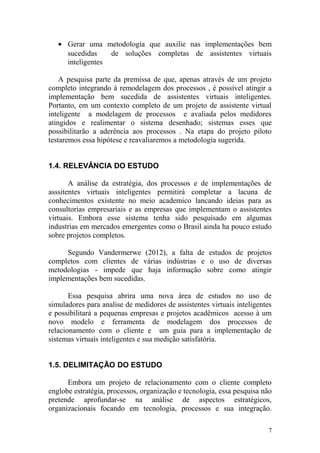 • Gerar uma metodologia que auxilie nas implementações bem
sucedidas de soluções completas de assistentes virtuais
inteligentes
A pesquisa parte da premissa de que, apenas através de um projeto
completo integrando à remodelagem dos processos , é possível atingir a
implementação bem sucedida de assistentes virtuais inteligentes.
Portanto, em um contexto completo de um projeto de assistente virtual
inteligente a modelagem de processos e avaliada pelos medidores
atingidos e realimentar o sistema desenhado; sistemas esses que
possibilitarão a aderência aos processos . Na etapa do projeto piloto
testaremos essa hipótese e reavaliaremos a metodologia sugerida.
1.4. RELEVÂNCIA DO ESTUDO
A análise da estratégia, dos processos e de implementações de
asssitentes virtuais inteligentes permitirá completar a lacuna de
conhecimentos existente no meio academico lancando ideias para as
consultorias empresariais e as empresas que implementam o assistentes
virtuais. Embora esse sistema tenha sido pesquisado em algumas
industrias em mercados emergentes como o Brasil ainda ha pouco estudo
sobre projetos completos.
Segundo Vandermerwe (2012), a falta de estudos de projetos
completos com clientes de várias indústrias e o uso de diversas
metodologias - impede que haja informação sobre como atingir
implementações bem sucedidas.
Essa pesquisa abrira uma nova área de estudos no uso de
simuladores para analise de medidores de assistentes virtuais inteligentes
e possibilitará a pequenas empresas e projetos acadêmicos acesso à um
novo modelo e ferramenta de modelagem dos processos de
relacionamento com o cliente e um guia para a implementação de
sistemas virtuais inteligentes e sua medição satisfatória.
1.5. DELIMITAÇÃO DO ESTUDO
Embora um projeto de relacionamento com o cliente completo
englobe estratégia, processos, organização e tecnologia, essa pesquisa não
pretende aprofundar-se na análise de aspectos estratégicos,
organizacionais focando em tecnologia, processos e sua integração.
7
 