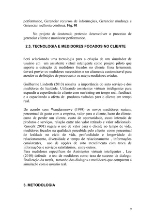 performance, Gerenciar recursos de informações, Gerenciar mudança e
Gerenciar melhoria contínua. Fig. 01
No projeto de doutorado pretendo desenvolver o processo de
gerenciar cliente e monitorar performance.
2.3. TECNOLOGIA E MEDIDORES FOCADOS NO CLIENTE
Será selecionada uma tecnologia para a criação de um simulador de
usuário em um assistente virtual inteligente como projeto piloto que
suporte a extração de medidores focados no cliente. Essa ferramenta
deverá prover os medidores necessários e ser altamente customizavel para
atender as definições de processos e os novos medidores criados.
Guilherme Lindroth (2013) ressalta a importância do auto serviço e dos
medidores de lealdade. Utilizando assistentes virtuais inteligentes para
expandir a experiência do cliente com marketing em tempo real, feedback
e a capacitando a oferta de produtos voltados para o cliente em tempo
real.
De acordo com Wandermerwe (1999) os novos medidores seriam:
percentual de gasto com a empresa, valor para o cliente, lucro do cliente,
custo de perder um cliente, custo de oportunidade, custo interado de
produtos e serviços, relação entre não valor retirado e valor adicionado.
Russerl( 2001) sugere o uso de valor para o cliente no tempo de vida,
medidores focados na qualidade percebida pelo cliente como percentual
de lealdade no ciclo de vida, profundidade e longevidade do
relacionamento, diversidade e tempo de relacionamento , informações
consistentes, uso de opções de auto atendimento com troca de
informações e serviços satisfatórios, entre outros.
Para medidores específicos de Assistentes virtuais inteligentes , Lee
(2010) defende o uso de medidores como taxa de sucesso de dialogo,
finalização da tarefa, tamanho dos dialogos e medidores que comparem a
simulação com o usuário real.
3. METODOLOGIA
9
 