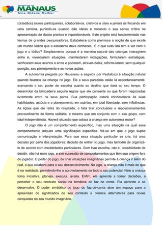 (cidadãos) alunos participantes, colaborativos, criativos e úteis e jamais os fincando em
uma carteira, punindo-os quando dão ideias e minando o seu senso crítico na
apresentação de dados prontos e inquestionáveis. Este projeto está fundamentado nas
teorias de grandes pesquisadores. Estabelece como premissa a noção de que existe
um mundo lúdico que o estudante deve conhecer. E o que tudo isto tem a ver com o
jogo e o lúdico? Simplesmente porque é a maneira natural das crianças interagirem
entre si, vivenciarem situações, manifestarem indagações, formularem estratégias,
verificarem seus acertos e erros e poderem, através deles, reformularem, sem qualquer
punição, seu planejamento e as novas ações.
     A autonomia pregada por Rousseau e seguida por Pestalozzi é situação natural
quando falamos da criança no jogo. Ele e seus parceiros estão lá espontaneamente,
exercendo o seu poder de escolha quanto ao destino que dará ao seu tempo. O
desenrolar da brincadeira seguirá regras que ele consente ou que foram negociadas
livremente entre os seus pares. Sua participação estará condicionada às suas
habilidades, astúcia e o planejamento em usá-las, em total liberdade, sem influências.
As lições que ele retira do resultado, o fará tirar conclusões e reposicionamentos
provavelmente de forma solitária, e mesmo que em conjunto com o seu grupo, com
total independência. Haverá situação que coloca a criança em autonomia maior?
     O jogo não é um comportamento específico, mas uma situação na qual esse
comportamento adquire uma significação específica. Vê-se em que o jogo supõe
comunicação e interpretação. Para que essa situação particular se crie, há uma
decisão por parte dos jogadores: decisão de entrar no jogo, mas também de organizá-
lo de acordo com modalidades particulares. Sem livre escolha, isto é, possibilidade de
decidir, não há mais jogo, e sim sucessão de comportamentos que têm sua origem fora
do jogador. O poder do jogo, de criar situações imaginárias permite à criança ir além do
real, o que colabora para o seu desenvolvimento. No jogo, a criança não é mais do que
é na realidade, permitindo-lhe o aproveitamento de todo o seu potencial. Nele a criança
toma iniciativa, planeja, executa, avalia. Enfim, ela aprende a tomar decisões, a
perceber o seu contexto social na temática do faz de conta. Ela aprende e se
desenvolve. O poder simbólico do jogo do faz-de-conta abre um espaço para a
apreensão de significados de seu contexto e oferece alternativas para novas
conquistas no seu mundo imaginário.
 
