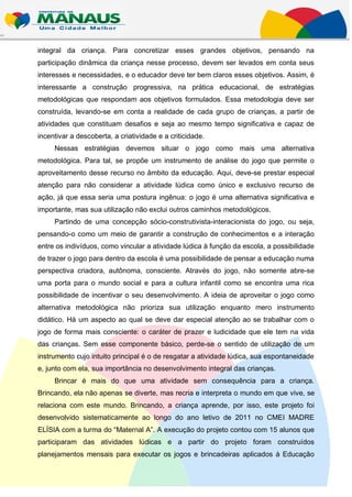 integral da criança. Para concretizar esses grandes objetivos, pensando na
participação dinâmica da criança nesse processo, devem ser levados em conta seus
interesses e necessidades, e o educador deve ter bem claros esses objetivos. Assim, é
interessante a construção progressiva, na prática educacional, de estratégias
metodológicas que respondam aos objetivos formulados. Essa metodologia deve ser
construída, levando-se em conta a realidade de cada grupo de crianças, a partir de
atividades que constituam desafios e seja ao mesmo tempo significativa e capaz de
incentivar a descoberta, a criatividade e a criticidade.
     Nessas estratégias devemos situar o jogo como mais uma alternativa
metodológica. Para tal, se propõe um instrumento de análise do jogo que permite o
aproveitamento desse recurso no âmbito da educação. Aqui, deve-se prestar especial
atenção para não considerar a atividade lúdica como único e exclusivo recurso de
ação, já que essa seria uma postura ingênua: o jogo é uma alternativa significativa e
importante, mas sua utilização não exclui outros caminhos metodológicos.
     Partindo de uma concepção sócio-construtivista-interacionista do jogo, ou seja,
pensando-o como um meio de garantir a construção de conhecimentos e a interação
entre os indivíduos, como vincular a atividade lúdica à função da escola, a possibilidade
de trazer o jogo para dentro da escola é uma possibilidade de pensar a educação numa
perspectiva criadora, autônoma, consciente. Através do jogo, não somente abre-se
uma porta para o mundo social e para a cultura infantil como se encontra uma rica
possibilidade de incentivar o seu desenvolvimento. A ideia de aproveitar o jogo como
alternativa metodológica não prioriza sua utilização enquanto mero instrumento
didático. Há um aspecto ao qual se deve dar especial atenção ao se trabalhar com o
jogo de forma mais consciente: o caráter de prazer e ludicidade que ele tem na vida
das crianças. Sem esse componente básico, perde-se o sentido de utilização de um
instrumento cujo intuito principal é o de resgatar a atividade lúdica, sua espontaneidade
e, junto com ela, sua importância no desenvolvimento integral das crianças.
     Brincar é mais do que uma atividade sem consequência para a criança.
Brincando, ela não apenas se diverte, mas recria e interpreta o mundo em que vive, se
relaciona com este mundo. Brincando, a criança aprende, por isso, este projeto foi
desenvolvido sistematicamente ao longo do ano letivo de 2011 no CMEI MADRE
ELÍSIA com a turma do “Maternal A”. A execução do projeto contou com 15 alunos que
participaram das atividades lúdicas e a partir do projeto foram construídos
planejamentos mensais para executar os jogos e brincadeiras aplicados à Educação
 