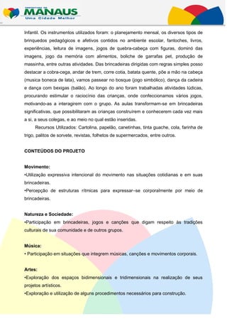 Infantil. Os instrumentos utilizados foram: o planejamento mensal, os diversos tipos de
brinquedos pedagógicos e afetivos contidos no ambiente escolar, fantoches, livros,
experiências, leitura de imagens, jogos de quebra-cabeça com figuras, dominó das
imagens, jogo da memória com alimentos, boliche de garrafas pet, produção de
massinha, entre outras atividades. Das brincadeiras dirigidas com regras simples posso
destacar a cobra-cega, andar de trem, corre cotia, batata quente, põe a mão na cabeça
(musica boneca de lata), vamos passear no bosque (jogo simbólico), dança da cadeira
e dança com bexigas (balão). Ao longo do ano foram trabalhadas atividades lúdicas,
procurando estimular o raciocínio das crianças, onde confeccionamos vários jogos,
motivando-as a interagirem com o grupo. As aulas transformam-se em brincadeiras
significativas, que possibilitaram as crianças construírem e conhecerem cada vez mais
a si, a seus colegas, e ao meio no qual estão inseridas.
     Recursos Utilizados: Cartolina, papelão, canetinhas, tinta guache, cola, farinha de
trigo, palitos de sorvete, revistas, folhetos de supermercados, entre outros.


CONTEÚDOS DO PROJETO


Movimento:
•Utilização expressiva intencional do movimento nas situações cotidianas e em suas
brincadeiras.
•Percepção de estruturas rítmicas para expressar–se corporalmente por meio de
brincadeiras.


Natureza e Sociedade:
•Participação em brincadeiras, jogos e canções que digam respeito às tradições
culturais de sua comunidade e de outros grupos.


Música:
• Participação em situações que integrem músicas, canções e movimentos corporais.


Artes:
•Exploração dos espaços bidimensionais e tridimensionais na realização de seus
projetos artísticos.
•Exploração e utilização de alguns procedimentos necessários para construção.
 