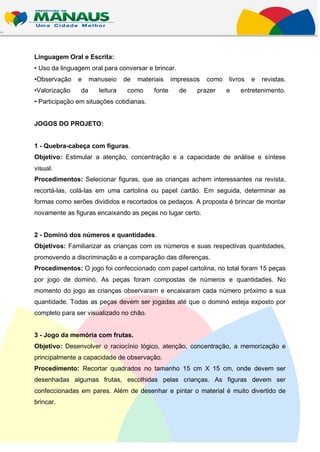 Linguagem Oral e Escrita:
• Uso da linguagem oral para conversar e brincar.
•Observação    e     manuseio    de   materiais    impressos   como   livros   e   revistas.
•Valorização    da     leitura    como     fonte     de    prazer     e   entretenimento.
• Participação em situações cotidianas.


JOGOS DO PROJETO:


1 - Quebra-cabeça com figuras.
Objetivo: Estimular a atenção, concentração e a capacidade de análise e síntese
visual.
Procedimentos: Selecionar figuras, que as crianças achem interessantes na revista,
recortá-las, colá-las em uma cartolina ou papel cartão. Em seguida, determinar as
formas como serões divididos e recortados os pedaços. A proposta é brincar de montar
novamente as figuras encaixando as peças no lugar certo.


2 - Dominó dos números e quantidades.
Objetivos: Familiarizar as crianças com os números e suas respectivas quantidades,
promovendo a discriminação e a comparação das diferenças.
Procedimentos: O jogo foi confeccionado com papel cartolina, no total foram 15 peças
por jogo de dominó. As peças foram compostas de números e quantidades. No
momento do jogo as crianças observaram e encaixaram cada número próximo a sua
quantidade. Todas as peças devem ser jogadas até que o dominó esteja exposto por
completo para ser visualizado no chão.


3 - Jogo da memória com frutas.
Objetivo: Desenvolver o raciocínio lógico, atenção, concentração, a memorização e
principalmente a capacidade de observação.
Procedimento: Recortar quadrados no tamanho 15 cm X 15 cm, onde devem ser
desenhadas algumas frutas, escolhidas pelas crianças. As figuras devem ser
confeccionadas em pares. Além de desenhar e pintar o material é muito divertido de
brincar.
 