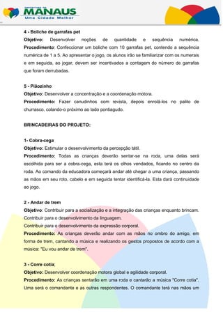 4 - Boliche de garrafas pet
Objetivo:    Desenvolver      noções   de   quantidade      e   sequência    numérica.
Procedimento: Confeccionar um boliche com 10 garrafas pet, contendo a sequência
numérica de 1 a 5. Ao apresentar o jogo, os alunos irão se familiarizar com os numerais
e em seguida, ao jogar, devem ser incentivados a contagem do número de garrafas
que foram derrubadas.


5 - Piãozinho
Objetivo: Desenvolver a concentração e a coordenação motora.
Procedimento: Fazer canudinhos com revista, depois enrolá-los no palito de
churrasco, colando-o próximo ao lado pontiagudo.


BRINCADEIRAS DO PROJETO:


1- Cobra-cega
Objetivo: Estimular o desenvolvimento da percepção tátil.
Procedimento: Todas as crianças deverão sentar-se na roda, uma delas será
escolhida para ser a cobra-cega, esta terá os olhos vendados, ficando no centro da
roda. Ao comando da educadora começará andar até chegar a uma criança, passando
as mãos em seu roto, cabelo e em seguida tentar identificá-la. Esta dará continuidade
ao jogo.


2 - Andar de trem
Objetivo: Contribuir para a socialização e a integração das crianças enquanto brincam.
Contribuir para o desenvolvimento da linguagem.
Contribuir para o desenvolvimento da expressão corporal.
Procedimento: As crianças deverão andar com as mãos no ombro do amigo, em
forma de trem, cantando a música e realizando os gestos propostos de acordo com a
música: "Eu vou andar de trem".


3 - Corre cotia;
Objetivo: Desenvolver coordenação motora global e agilidade corporal.
Procedimento: As crianças sentarão em uma roda e cantarão a música "Corre cotia".
Uma será o comandante e as outras respondentes. O comandante terá nas mãos um
 