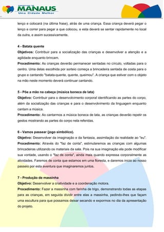 lenço e colocará (na última frase), atrás de uma criança. Essa criança deverá pegar o
lenço e correr para pegar a que colocou, e esta deverá se sentar rapidamente no local
da outra, e assim sucessivamente.


4 - Batata quente
Objetivos: Contribuir para a socialização das crianças e desenvolver a atenção e a
agilidade enquanto brincam.
Procedimento: As crianças deverão permanecer sentadas no círculo, voltadas para o
centro. Uma delas escolhida por sorteio começa a brincadeira sentada de costa para o
grupo e cantando "batata-quente, quente, queimou". A criança que estiver com o objeto
na mão neste momento deverá continuar cantando.


5 - Põe a mão na cabeça (música boneca de lata)
Objetivo: Contribuir para o desenvolvimento corporal identificando as partes do corpo,
além da socialização das crianças e para o desenvolvimento da linguagem enquanto
cantam a música.
Procedimento: Ao cantarmos a música boneca de lata, as crianças deverão repetir os
gestos mostrando as partes do corpo nela referidas.


6 - Vamos passear (jogo simbólico).
Objetivo: Desenvolver da imaginação e da fantasia, assimilação da realidade ao "eu".
Procedimento: Através do "faz de conta", estimularemos as crianças com algumas
brincadeiras utilizando os materiais da sala. Pois na sua imaginação ela pode modificar
sua vontade, usando o "faz de conta", ainda mais quando expressa corporalmente as
atividades. Faremos de conta que estamos em uma floresta, e daremos inicio ao nosso
passeio por esta aventura que imaginaremos juntos.


7 - Produção de massinha
Objetivo: Desenvolver a criatividade e a coordenação motora.
Procedimento: Fazer a massinha com farinha de trigo, demonstrando todas as etapas
para as crianças, em seguida dividir entre elas a massinha, pedindo-lhes que façam
uma escultura para que possamos deixar secando e expormos no dia da apresentação
do projeto.
 