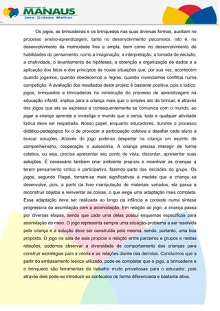 Os jogos, as brincadeiras e os brinquedos nas suas diversas formas, auxiliam no
processo ensino-aprendizagem, tanto no desenvolvimento psicomotor, isto é, no
desenvolvimento da motricidade fina e ampla, bem como no desenvolvimento de
habilidades do pensamento, como a imaginação, a interpretação, a tomada de decisão,
a criatividade, o levantamento de hipóteses, a obtenção e organização de dados e a
aplicação dos fatos e dos princípios às novas situações que, por sua vez, acontecem
quando jogamos, quando obedecemos a regras, quando vivenciamos conflitos numa
competição. A avaliação dos resultados deste projeto é bastante positiva, pois o lúdico:
jogos, brinquedos e brincadeiras na construção do processo de aprendizagem na
educação infantil, implica para a criança mais que o simples ato de brincar, é através
dos jogos que ela se expressa e consequentemente se comunica com o mundo; ao
jogar a criança aprende e investiga o mundo que a cerca, toda e qualquer atividade
lúdica deve ser respeitada. Nosso papel, enquanto educadores, durante o processo
didático-pedagógico foi o de provocar a participação coletiva e desafiar cada aluno a
buscar soluções. Através do jogo pode-se despertar na criança um espírito de
companheirismo, cooperação e autonomia. A criança precisa interagir de forma
coletiva, ou seja, precisa apresentar seu ponto de vista, discordar, apresentar suas
soluções. É necessário também criar ambiente propício e incentivar as crianças a
terem pensamento crítico e participativo, fazendo parte das decisões do grupo. Os
jogos, segundo Piaget, tornam-se mais significativos à medida que a criança se
desenvolve, pois, a partir da livre manipulação de materiais variados, ela passa a
reconstruir objetos e reinventar as coisas, o que exige uma adaptação mais completa.
Essa adaptação deve ser realizada ao longo da infância e consiste numa síntese
progressiva da assimilação com a acomodação. Em relação ao jogo, a criança passa
por diversas etapas, sendo que cada uma delas possui esquemas específicos para
assimilação do meio. O jogo representa sempre uma situação-problema a ser resolvida
pela criança e a solução deve ser construída pela mesma, sendo, portanto, uma boa
proposta. O jogo na sala de aula propicia a relação entre parceiros e grupos e nestas
relações, podemos observar a diversidade de comportamento das crianças para
construir estratégias para a vitória e as relações diante das derrotas. Concluímos que a
partir do embasamento teórico utilizado, pode-se completar que o jogo, a brincadeira e
o brinquedo são ferramentas de trabalho muito proveitosas para o educador, pois
através dele pode-se introduzir os conteúdos de forma diferenciada e bastante ativa.
 