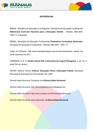 REFERÊNCIAS




BRASIL. Ministério da Educação e do Desporto. Secretaria da Educação Fundamental.
Referencial Curricular Nacional para a Educação Infantil/ – Brasília: MEC/SEF,
1998. V1 introdução.


BRASIL. Secretaria de Educação Fundamental Parâmetros Curriculares Nacionais./
Secretaria de Educação Fundamental – Brasília: MEC/SEF, 1997. V.7


Clube do Professor: http://www.clubedoprofessor.com.br/recursos/teorias/, acesso em
08 de dezembro de 2011.


FERREIRA, A. B. H. Aurélio século XXI: o dicionário da Língua Portuguesa. 3. ed. rev. e
ampl. Rio de Janeiro.


SAYÃO, Débora Thomé, Infância, Educação Física e Educação Infantil, Secretaria
Municipal de Educação de /Florianópolis, SC, 2000.


Simone Helen Drumond: Facebook.com/Simone-Helen-Drumond


Simone Helen Drumond: http://simonehelendrumond.blogspot.com


Simone Helen Drumond: http://www.youtube.com/SimoneHelenDrumond


Simone Helen Drumond: www.slideshare.net/SimoneHelenDrumond
 