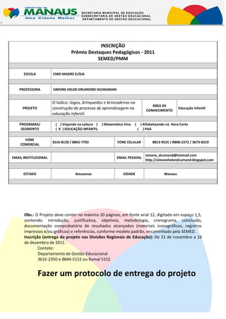 S E C R E T AR I A M U N IC I P AL D E E D U C AÇ Ã O
                                      S U BS E C R E T AR I A D E G E S T Ã O E D U C AC I ON AL
                                       D E P AR T AM E N T O D E G E S T Ã O E D U C AC I ON AL




                                            INSCRIÇÃO
                                Prêmio Destaques Pedagógicos - 2011
                                           SEMED/PMM

      ESCOLA          CMEI MADRE ELÍSIA



   PROFESSORA         SIMONE HELEN DRUMOND ISCHKANIAN


                      O lúdico: Jogos, brinquedos e brincadeiras na
                                                                                                ÁREA DE
     PROJETO          construção do processo de aprendizagem na                              CONHECIMENTO
                                                                                                                  Educação Infantil
                      educação infantil.

   PROGRAMA/           ( ) Viajando na Leitura (       ) Matemática Viva          (       ) Alfabetizando na Hora Certa
    SEGMENTO           ( X ) EDUCAÇÃO INFANTIL                                        (     ) PAA

      FONE
                      3216-8120 / 8842-7783                         FONE CELULAR                   8813-9525 / 8808-2372 / 3673-8219
    COMERCIAL

                                                                                             simone_drumond@hotmail.com
EMAIL INSTITUCIONAL                                                EMAIL PESSOAL
                                                                                             http://simonehelendrumond.blogspot,com


      ESTADO                       Amazonas                             CIDADE                           Manaus




      Obs.: O Projeto deve conter no máximo 20 páginas, em fonte arial 12, digitado em espaço 1,5,
      contendo: introdução, justificativa, objetivos, metodologia, cronograma, conclusão,
      documentação comprobatória de resultados alcançados (materiais iconográficos, registros
      impressos e/ou gráficos) e referências, conforme modelo padrão, encaminhado pela SEMED.
      Inscrição (entrega do projeto nas Divisões Regionais de Educação): De 21 de novembro a 16
      de dezembro de 2011.
              Contato:
              Departamento de Gestão Educacional
              3632-2350 e 8844-5152 ou Ramal 5152


               Fazer um protocolo de entrega do projeto
 