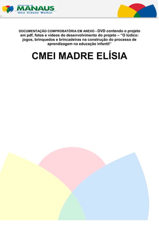 DOCUMENTAÇÃO COMPROBATÓRIA EM ANEXO - DVD contendo o projeto
em pdf, fotos e vídeos do desenvolvimento do projeto – “O lúdico:
 jogos, brinquedos e brincadeiras na construção do processo de
               aprendizagem na educação infantil’’


      CMEI MADRE ELÍSIA
 