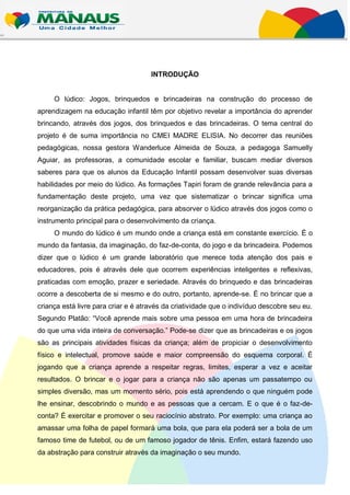 INTRODUÇÃO


     O lúdico: Jogos, brinquedos e brincadeiras na construção do processo de
aprendizagem na educação infantil têm por objetivo revelar a importância do aprender
brincando, através dos jogos, dos brinquedos e das brincadeiras. O tema central do
projeto é de suma importância no CMEI MADRE ELISIA. No decorrer das reuniões
pedagógicas, nossa gestora Wanderluce Almeida de Souza, a pedagoga Samuelly
Aguiar, as professoras, a comunidade escolar e familiar, buscam mediar diversos
saberes para que os alunos da Educação Infantil possam desenvolver suas diversas
habilidades por meio do lúdico. As formações Tapiri foram de grande relevância para a
fundamentação deste projeto, uma vez que sistematizar o brincar significa uma
reorganização da prática pedagógica, para absorver o lúdico através dos jogos como o
instrumento principal para o desenvolvimento da criança.
     O mundo do lúdico é um mundo onde a criança está em constante exercício. É o
mundo da fantasia, da imaginação, do faz-de-conta, do jogo e da brincadeira. Podemos
dizer que o lúdico é um grande laboratório que merece toda atenção dos pais e
educadores, pois é através dele que ocorrem experiências inteligentes e reflexivas,
praticadas com emoção, prazer e seriedade. Através do brinquedo e das brincadeiras
ocorre a descoberta de si mesmo e do outro, portanto, aprende-se. É no brincar que a
criança está livre para criar e é através da criatividade que o indivíduo descobre seu eu.
Segundo Platão: “Você aprende mais sobre uma pessoa em uma hora de brincadeira
do que uma vida inteira de conversação.” Pode-se dizer que as brincadeiras e os jogos
são as principais atividades físicas da criança; além de propiciar o desenvolvimento
físico e intelectual, promove saúde e maior compreensão do esquema corporal. É
jogando que a criança aprende a respeitar regras, limites, esperar a vez e aceitar
resultados. O brincar e o jogar para a criança não são apenas um passatempo ou
simples diversão, mas um momento sério, pois está aprendendo o que ninguém pode
lhe ensinar, descobrindo o mundo e as pessoas que a cercam. E o que é o faz-de-
conta? É exercitar e promover o seu raciocínio abstrato. Por exemplo: uma criança ao
amassar uma folha de papel formará uma bola, que para ela poderá ser a bola de um
famoso time de futebol, ou de um famoso jogador de tênis. Enfim, estará fazendo uso
da abstração para construir através da imaginação o seu mundo.
 