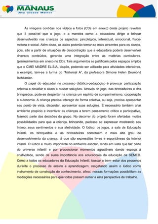 As imagens contidas nos vídeos e fotos (CDs em anexo) deste projeto revelam
que é possível que o jogo, e a maneira como a educadora dirige o brincar
desenvolverão nas crianças os aspectos: psicológico, intelectual, emocional, físico-
motora e social. Além disso, as aulas poderão tornar-se mais atraentes para os alunos,
pois, são a partir de situações de descontração que a educadora poderá desenvolver
diversos conteúdos, gerando uma integração entre as matérias curriculares.
(planejamentos em anexo no CD). Tais argumentos se justificam pelos espaços amplos
que o CMEI MADRE ELÍSIA, dispõe, podendo ser utilizado para atividades interativas,
a exemplo, tem-se a turma do “Maternal A”, da professora Simone Helen Drumond
Ischkanian.
     O papel do educador no processo didático-pedagógico é provocar participação
coletiva e desafiar o aluno a buscar soluções. Através do jogo, das brincadeiras e dos
brinquedos, pode-se despertar na criança um espírito de companheirismo, cooperação
e autonomia. A criança precisa interagir de forma coletiva, ou seja, precisa apresentar
seu ponto de vista, discordar, apresentar suas soluções. É necessário também criar
ambiente propício e incentivar as crianças a terem pensamento crítico e participativo,
fazendo parte das decisões do grupo. No decorrer do projeto foram ofertadas muitas
possibilidades para que a criança, brincando, pudesse se expressar mostrando seu
íntimo, seus sentimentos e sua afetividade. O lúdico: os jogos, a sala de Educação
Infantil, os brinquedos e as brincadeiras constituem o mais alto grau do
desenvolvimento da criança, já que são expressões livres e espontâneas do interior
infantil. O lúdico é muito importante no ambiente escolar, tendo em vista que faz parte
do universo infantil e por proporcionar momentos agradáveis dando espaço à
criatividade, sendo de suma importância aos educadores da educação da SEMED.
Como a todos os educadores da Educação Infantil, buscar o bem–estar dos pequenos
durante o processo de ensino e aprendizagem, resgatando assim o lúdico como
instrumento de construção do conhecimento, afinal, nossas formações possibilitam as
mediações necessárias para que todos possam rumar a esta perspectiva de trabalho.
 