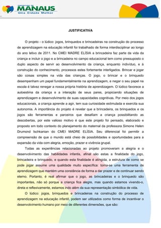 JUSTIFICATIVA


     O projeto - o lúdico: jogos, brinquedos e brincadeiras na construção do processo
de aprendizagem na educação infantil foi trabalhado de forma interdisciplinar ao longo
do ano letivo de 2011. No CMEI MADRE ELÍSIA a brincadeira faz parte da vida da
criança e incluir o jogo e a brincadeira no campo educacional tem como pressuposto o
duplo aspecto de servir ao desenvolvimento da criança, enquanto indivíduo, e à
construção do conhecimento, processos estes fortemente interligados. Brincar e jogar
são coisas simples na vida das crianças. O jogo, o brincar e o brinquedo
desempenham um papel fundamentalmente na aprendizagem, e negar o seu papel na
escola é talvez renegar a nossa própria história de aprendizagem. O lúdico favorece a
autoestima da criança e a interação de seus pares, propiciando situações de
aprendizagem e desenvolvimento de suas capacidades cognitivas. Por meio dos jogos
educacionais, a criança aprende a agir, tem sua curiosidade estimulada e exercita sua
autonomia. A importância do projeto é revelar que a brincadeira, os brinquedos e os
jogos são ferramentas e parceiros que desafiam a criança possibilitando as
descobertas, por este valioso motivo é que este projeto foi pensado, elaborado e
proposto em todo contexto do planejamento do maternal da professora Simone Helen
Drumond Ischkanian do CMEI MADRE ELÍSIA. Seu diferencial foi permitir a
compreensão de que o mundo está cheio de possibilidades e oportunidades para a
expansão da vida com alegria, emoção, prazer e vivência grupal.
     Todas as experiências relacionadas ao projeto promoveram a alegria e o
desenvolvimento das habilidades infantis, afinal são estas a finalidade do jogo,
brincadeira e brinquedo, e quando esta finalidade é atingida, a estrutura de como se
pode jogar assume uma qualidade muito específica: torna-se uma ferramenta de
aprendizagem que mantém uma constância de forma a dar prazer e de continuar sendo
eterno. Portanto, é real afirmar que o jogo, as brincadeiras e o brinquedo são
importantes, não só porque a criança fica alegre, mas quando estamos vivendo-o,
direta e reflexivamente, estamos indo além da sua representação simbólica de vida.
     O lúdico: jogos, brinquedos e brincadeiras na construção do processo de
aprendizagem na educação infantil, podem ser utilizados como forma de incentivar o
desenvolvimento humano por meio de diferentes dimensões, que são:
 