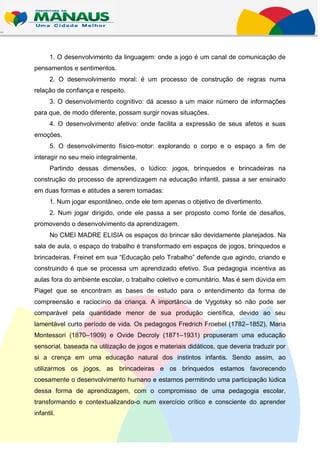 1. O desenvolvimento da linguagem: onde a jogo é um canal de comunicação de
pensamentos e sentimentos.
      2. O desenvolvimento moral: é um processo de construção de regras numa
relação de confiança e respeito.
      3. O desenvolvimento cognitivo: dá acesso a um maior número de informações
para que, de modo diferente, possam surgir novas situações.
      4. O desenvolvimento afetivo: onde facilita a expressão de seus afetos e suas
emoções.
      5. O desenvolvimento físico-motor: explorando o corpo e o espaço a fim de
interagir no seu meio integralmente.
      Partindo dessas dimensões, o lúdico: jogos, brinquedos e brincadeiras na
construção do processo de aprendizagem na educação infantil, passa a ser ensinado
em duas formas e atitudes a serem tomadas:
      1. Num jogar espontâneo, onde ele tem apenas o objetivo de divertimento.
      2. Num jogar dirigido, onde ele passa a ser proposto como fonte de desafios,
promovendo o desenvolvimento da aprendizagem.
      No CMEI MADRE ELISIA os espaços do brincar são devidamente planejados. Na
sala de aula, o espaço do trabalho é transformado em espaços de jogos, brinquedos e
brincadeiras. Freinet em sua “Educação pelo Trabalho” defende que agindo, criando e
construindo é que se processa um aprendizado efetivo. Sua pedagogia incentiva as
aulas fora do ambiente escolar, o trabalho coletivo e comunitário. Mas é sem dúvida em
Piaget que se encontram as bases de estudo para o entendimento da forma de
compreensão e raciocínio da criança. A importância de Vygotsky só não pode ser
comparável pela quantidade menor de sua produção científica, devido ao seu
lamentável curto período de vida. Os pedagogos Fredrich Froebel (1782–1852), Maria
Montessori (1870–1909) e Ovide Decroly (1871–1931) propuseram uma educação
sensorial, baseada na utilização de jogos e materiais didáticos, que deveria traduzir por
si a crença em uma educação natural dos instintos infantis. Sendo assim, ao
utilizarmos os jogos, as brincadeiras e os brinquedos estamos favorecendo
coesamente o desenvolvimento humano e estamos permitindo uma participação lúdica
dessa forma de aprendizagem, com o compromisso de uma pedagogia escolar,
transformando e contextualizando-o num exercício crítico e consciente do aprender
infantil.
 
