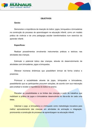 OBJETIVOS

     Gerais:


     Demonstrar a importância da inserção do lúdico: jogos, brinquedos e brincadeiras
na construção do processo de aprendizagem na educação infantil, como um modelo
prático de vivência e de uma pedagogia escolar transformadora num exercício do
aprender infantil.


     Específicos:


     Realizar procedimentos envolvendo instrumentos práticos e teóricos nas
atividades das crianças.


     Estimular o potencial lúdico das crianças, através do desenvolvimento de
atividades com brincadeiras, jogos e brinquedos.


     Oferecer inúmeras dinâmicas que possibilitem brincar de forma criativa e
prazerosa.


     Promover a sociabilidade através de jogos, brinquedos e brincadeiras,
possibilitando que os participantes procurem soluções, de acordo com sua maturação
para analisar e revelar a importância do lúdico no ensino.


     Perceber as possibilidades e os limites das crianças a partir de trabalhos que
mobilizem a prática de jogos e brincadeiras desenvolvida no dia-a-dia de cada uma
delas.


     Valorizar o jogo, a brincadeira e o brinquedo como metodologia inovadora para
melhor aproveitamento das crianças em atividades de animação e integração,
promovendo a construção do processo de aprendizagem na educação infantil.
 