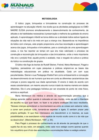METODOLOGIA

     O lúdico: jogos, brinquedos e brincadeiras na construção do processo de
aprendizagem na educação infantil, nos revela que as atividades pedagógicas no CMEI
MADRE ELÍSIA promove simultaneamente o desenvolvimento de conhecimento, de
atitudes e de habilidades necessárias à preservação e melhoria da qualidade do ensino
aplicado. A aprendizagem infantil se torna efetiva se a atividade lúdica estiver ligada às
situações da vida real e do meio em que a criança vive. Baseando-se na importância
do lúdico com crianças, este projeto proporciona uma boa recordação e aprendizagem
acerca dos jogos, brinquedos e brincadeiras, para a construção de uma aprendizagem
coesa, e nos faz reportar ao tempo em que era mais valorizado o processo de
construção e reconstrução de brinquedos e das brincadeiras, onde o mais importante
não era o produto final, aquele pronto e acabado, mas o resgate da cultura e prática
do lúdico na constituição de grupos.
     O lúdico não foge às teorias de Rudolf Steiner, Freinet, Maria Montessori, Piaget e
Vygotsky, pensadores em cujas pesquisas e práticas erigiram-se as bases das
metodologias educacionais      em prática na atualidade.         Cada um com suas
peculiaridades, Steiner e sua Pedagogia Waldorf tem como embasamento a concepção
de desenvolvimento do ser humano que leva em conta as diferentes características das
crianças e jovens segundo sua idade aproximada. O ensino é dado de acordo com
essas características: um mesmo assunto nunca é dado da mesma maneira em idades
diferentes. Ela é uma pedagogia holística por ser encarada do ponto de vista físico,
anímico e espiritual.
     Maria Montessori era médica e através da experimentação percebeu que a
criança aprende melhor quando é colocada em seu mundo, onde ela tem a liberdade
de escolha no que quer fazer, no fazer e na própria avaliação dos seus resultados.
“Nossas crianças aprenderam a movimentarem-se entre as coisas sem esbarrar nelas,
a correr sem produzir ruído, tornando-se espertas e ágeis. E sentiam prazer pela
própria perfeição. O que lhes interessava era descobrirem a si mesmas, as suas
possibilidades, e se exercitarem numa espécie de mundo oculto como é o da vida que
se desenvolve”. (Maria Montessori, 1987, p. 64).
     Para Piaget o processo de conhecimento se dá através da percepção de que o
sujeito faz do seu redor, em estágios, onde cada novo estágio ocorre apenas quando
há o equilíbrio que é fruto das assimilações e acomodações feitas no estágio anterior.
 