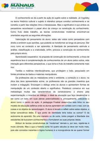 O conhecimento se dá a partir da ação do sujeito sobre a realidade. Já Vygotsky
na teoria Histórico cultural o sujeito é interativo porque constitui conhecimento e se
constitui a partir das relações intra e interpessoais. Mas o significativo é que ambos os
pensadores reconhecem o papel ativo da criança na construção do conhecimento.
Como fruto deste trabalho, as teorias construtivistas modernas encontram-se
orientadas segundo as seguintes afirmações:
        Valorização do pensamento do aluno: estes são vistos como pensadores com
direito a emitirem suas opiniões, que poderão se transformar ao longo do percurso. Dar
novo rumo ao conteúdo a ser aprendido. A liberdade de pensamento estimula a
análise, classificação e a criatividade, enfim, provoca a construção do conhecimento
pelo próprio aluno.
        Aprendizado cooperativo: na proposta de construção de conhecimento, a troca de
experiência leva à complementação de conhecimentos de um aluno pelos outros, esta
interação gera diferentes perspectivas, o que torna o fruto do trabalho certamente mais
rico.
        Tarefas e matérias interdisciplinares, que privilegiam o todo, pesquisado em
fontes primárias de dados e materiais manipuláveis.
        Os professores são os mediadores entre o ambiente, o conteúdo e o aluno: na
ótica dos itens apresentados acima, os professores são os grandes maestros que
incitam a indagação. Encorajam o diálogo entre os alunos e apresentam formas de
manipulação de um conteúdo aberto e significativo. Pestalozzi conserva em sua
metodologia      muitas   das    características   do   construtivismo:   o   ensino   pela
experimentação, o incentivo ao diálogo, o ideal da educação que faça desabrochar o
ser como um todo, em suas plenas potencialidades e, principalmente, colocando o
aluno como o centro da ação. A pedagogia Froebel desenvolve esta linha no seu
modelo de educação esférica onde os alunos aprendem em contato com o real, com as
coisas e os objetos de aprendizagem. O aluno é levado a refletir sobre estes objetos, a
tomar consciência deles. E que ponto de identidade teria todos os outros? O da
autonomia do aprendiz. De uma maneira ou de outra, todos pregam a liberdade dos
estudantes de buscarem conhecimentos e formularem as suas próprias ideias.
        Atribuir às teorias construtivistas de “modernas” demais e, por isso, rejeitá-las é
muito cômodo. Mas o que a história conta há quatro séculos (e deve ser muito mais,
pois são conceitos inerentes à lógica humana) é a incongruência de se querer formar
 