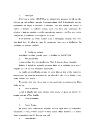 1. Introdução
Com base na norma NBR 5413, e nos ensinamentos passados em sala de aula,
sabemos que cada ambiente necessita de um determinado nível de iluminância, que fica
estabelecido em relação as atividades ali exercidas. Para esse trabalho, foi utilizado o
Método de Lumens, e o software Lumine, assim pode haver uma comparação dos
métodos. A ideia do trabalho é, escolher um ambiente qualquer, e verificar se o projeto
feito por nós, é semelhante ao real aplicado no recinto.
Neste memorial de cálculo constam todas as informações utilizadas, tais como,
fator local, fator de utilização, fator de manutenção, bem como a distribuição das
luminárias no ambiente escolhido.
2. Escolha do ambiente
O ambiente escolhido para foi a sala 214 do bloco D4 da UNIVALI.
a. Área do ambiente
A sala escolhida tem, aproximadamente 70m² de área, em forma retangular.
Existem 8 luminárias separadas em duas linhas de 4 luminárias cada, com 2
lâmpadas de 65W em cada, totalizando 16 lâmpadas.
As paredes são consideradas escuras, por serem feitas de tijolo a vista, juntamente
com seu piso, que apresenta uma cor escura que não reflete a luz. O teto da sala é claro,
inteiro de forro PVC branco.
Nessa sala existe uma viga no meio no teto, aparecendo aproximadamente 20cm
abaixo do teto.
b. Posto de trabalho
A sala é utilizada para aulas teóricas, sendo assim, seu posto de trabalho é a
carteira, que fica a 75cm do chão.
c. Fotos do ambiente
3. Projeto Teórico
De acordo com o conhecimento absorvido em sala, e pela leitura de bibliografias
relacionadas ao tema, podemos calcular de forma teórica o Fluxo Luminoso e os demais
fatores responsáveis por ele, do nosso caso real.
a. Procedimentos
 