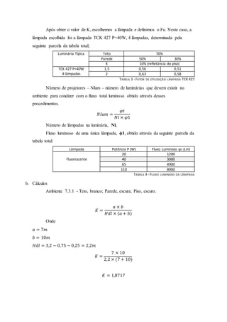 Após obter o valor de K, escolhemos a lâmpada e definimos o Fu. Neste caso, a
lâmpada escolhida foi a lâmpada TCK 427 P=40W, 4 lâmpadas, determinada pela
seguinte parcela da tabela total;
Luminária Típica Teto 70%
Parede 50% 30%
K 10% (refletância do piso)
TCK 427 P=40W
4 lâmpadas
1,5 0,56 0,51
2 0,63 0,58
TABELA 3 -FATOR DE UTILIZAÇÃO LÂMPADA TCK 427
Número de projetores – Nlum – número de luminárias que devem existir no
ambiente para condizer com o fluxo total luminoso obtido através desses
procedimentos.
𝑁𝑙𝑢𝑚 =
𝜑𝑡
𝑁𝑙 × 𝜑1
Número de lâmpadas na luminária, Nl.
Fluxo luminoso de uma única lâmpada, ϕ1, obtido através da seguinte parcela da
tabela total:
Lâmpada Potência P (W) Fluxo Luminoso ϕ1 (Lm)
Fluorescente
20 1200
40 3000
65 4900
110 8900
TABELA 4 -FLUXO LUMINOSO DA LÂMPADA
b. Cálculos
Ambiente 7.3.1 - Teto, branco; Parede, escura; Piso, escuro.
𝐾 =
𝑎 × 𝑏
𝐻𝑑𝑙 × (𝑎 + 𝑏)
Onde
𝑎 = 7𝑚
𝑏 = 10𝑚
𝐻𝑑𝑙 = 3,2 − 0,75 − 0,25 = 2,2𝑚
𝐾 =
7 × 10
2,2 × (7 + 10)
𝐾 = 1,8717
 