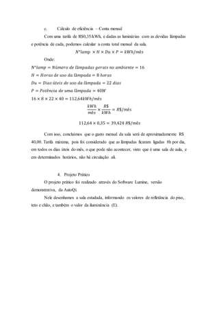 c. Cálculo de eficiência – Conta mensal
Com uma tarifa de R$0,35/kWh, e dadas as luminárias com as devidas lâmpadas
e potência de cada, podemos calcular a conta total mensal da sala.
𝑁°𝑙𝑎𝑚𝑝 × 𝐻 × 𝐷𝑢 × 𝑃 = 𝑘𝑊ℎ/𝑚ê𝑠
Onde:
𝑁°𝑙𝑎𝑚𝑝 = 𝑁ú𝑚𝑒𝑟𝑜 𝑑𝑒 𝑙â𝑚𝑝𝑎𝑑𝑎𝑠 𝑔𝑒𝑟𝑎𝑖𝑠 𝑛𝑜 𝑎𝑚𝑏𝑖𝑒𝑛𝑡𝑒 = 16
𝐻 = 𝐻𝑜𝑟𝑎𝑠 𝑑𝑒 𝑢𝑠𝑜 𝑑𝑎 𝑙â𝑚𝑝𝑎𝑑𝑎 = 8 ℎ𝑜𝑟𝑎𝑠
𝐷𝑢 = 𝐷𝑖𝑎𝑠 ú𝑡𝑒𝑖𝑠 𝑑𝑒 𝑢𝑠𝑜 𝑑𝑎 𝑙â𝑚𝑝𝑎𝑑𝑎 = 22 𝑑𝑖𝑎𝑠
𝑃 = 𝑃𝑜𝑡ê𝑛𝑐𝑖𝑎 𝑑𝑒 𝑢𝑚𝑎 𝑙â𝑚𝑝𝑎𝑑𝑎 = 40𝑊
16 × 8 × 22 × 40 = 112,64𝑘𝑊ℎ/𝑚ê𝑠
𝑘𝑊ℎ
𝑚ê𝑠
×
𝑅$
𝑘𝑊ℎ
= 𝑅$/𝑚ê𝑠
112,64 × 0,35 = 39,424 𝑅$/𝑚ê𝑠
Com isso, concluímos que o gasto mensal da sala será de aproximadamente R$
40,00. Tarifa máxima, pois foi considerado que as lâmpadas ficaram ligadas 8h por dia,
em todos os dias úteis do mês, o que pode não acontecer, visto que é uma sala de aula, e
em determinados horários, não há circulação ali.
4. Projeto Prático
O projeto prático foi realizado através do Software Lumine, versão
demonstrativa, da AutoQi.
Nele desenhamos a sala estudada, informando os valores de refletância do piso,
teto e chão, e também o valor da iluminância (E).
 
