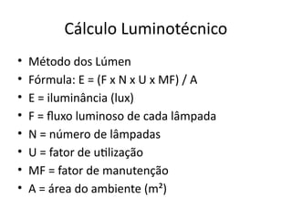 Cálculo Luminotécnico
• Método dos Lúmen
• Fórmula: E = (F x N x U x MF) / A
• E = iluminância (lux)
• F = fluxo luminoso de cada lâmpada
• N = número de lâmpadas
• U = fator de utilização
• MF = fator de manutenção
• A = área do ambiente (m²)
 
