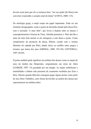 deveria rezar para que ele se tornasse bom: “em seu poder [de Deus] está
converter à mansidão o coração cruel do tirano” (COSTA, 2000: 115).

Na mitologia grega, a maçã ocupa um papel importante. Pode ser um
elemento desagregador, como o pomo da discórdia atirado pela deusa Éris,
com a inscrição “a mais bela”, que levou à disputa entre as deusas e
conseqüentemente à Guerra de Tróia. Afrodite prometeu a Páris dar-lhe o
amor da mais bela mortal se ele entregasse a esta deusa o pomo. Como
cumprimento da promessa da deusa, Helena, casada com o troiano
Menelau foi raptada por Páris, dando início ao conflito entre gregos e
troianos que durou dez anos (GRIMAL, 2000: 355-356; COTTERELL,
1997: 68-69).

O pomo também pode significar um atributo dos deuses como as maçãs de
ouro do Jardim das Hésperides, originalmente um reino do Além
(LURKER, 1997: 15) guardado por um dragão. As maçãs simbolizam a
imortalidade e tinham sido presentes de casamento recebidos por Zeus e
Hera. Mesmo quando Hércules conseguiu pegar alguns pomos como parte
de seus Doze Trabalhos, estes foram devolvidos ao jardim dos deuses por
representarem um atributo deles.

10

 