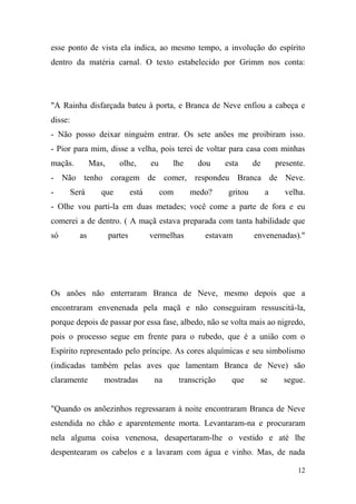 esse ponto de vista ela indica, ao mesmo tempo, a involução do espírito
dentro da matéria carnal. O texto estabelecido por Grimm nos conta:

"A Rainha disfarçada bateu à porta, e Branca de Neve enfiou a cabeça e
disse:
- Não posso deixar ninguém entrar. Os sete anões me proibiram isso.
- Pior para mim, disse a velha, pois terei de voltar para casa com minhas
maçãs.

Mas,

olhe,

eu

lhe

dou

esta

de

presente.

- Não tenho coragem de comer, respondeu Branca de Neve.
-

Será

que

está

com

medo?

gritou

a

velha.

- Olhe vou parti-la em duas metades; você come a parte de fora e eu
comerei a de dentro. ( A maçã estava preparada com tanta habilidade que
só

as

partes

vermelhas

estavam

envenenadas)."

Os anões não enterraram Branca de Neve, mesmo depois que a
encontraram envenenada pela maçã e não conseguiram ressuscitá-la,
porque depois de passar por essa fase, albedo, não se volta mais ao nigredo,
pois o processo segue em frente para o rubedo, que é a união com o
Espírito representado pelo príncipe. As cores alquímicas e seu simbolismo
(indicadas também pelas aves que lamentam Branca de Neve) são
claramente

mostradas

na

transcrição

que

se

segue.

"Quando os anõezinhos regressaram à noite encontraram Branca de Neve
estendida no chão e aparentemente morta. Levantaram-na e procuraram
nela alguma coisa venenosa, desapertaram-lhe o vestido e até lhe
despentearam os cabelos e a lavaram com água e vinho. Mas, de nada
12

 