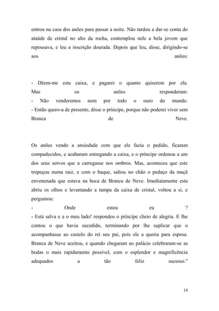 entrou na casa dos anões para passar a noite. Não tardou a dar-se conta do
ataúde de cristal no alto da rocha, contemplou nele a bela jovem que
repousava, e leu a inscrição dourada. Depois que leu, disse, dirigindo-se
aos

anões:

- Dêem-me esta caixa, e pagarei o quanto quiserem por ela.
Mas
-

Não

os
venderemos

anões
nem

por

todo

responderam:
o

ouro

do

mundo.

- Então quero-a de presente, disse o príncipe, porque não poderei viver sem
Branca

de

Neve.

Os anões vendo a ansiedade com que ele fazia o pedido, ficaram
compadecidos, e acabaram entregando a caixa, e o príncipe ordenou a um
dos seus servos que a carregasse nos ombros. Mas, aconteceu que este
tropeçou numa raiz, e com o baque, saltou no chão o pedaço da maçã
envenenada que estava na boca de Branca de Neve. Imediatamente esta
abriu os olhos e levantando a tampa da caixa de cristal, voltou a si, e
perguntou:
-

Onde

estou

eu

?

- Está salva e a o meu lado! respondeu o príncipe cheio de alegria. E lhe
contou o que havia sucedido, terminando por lhe suplicar que o
acompanhasse ao castelo do rei seu pai, pois ele a queria para esposa.
Branca de Neve aceitou, e quando chegaram ao palácio celebraram-se as
bodas o mais rapidamente possível, com o esplendor e magnificência
adequados

a

tão

feliz

sucesso."

14

 