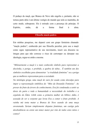 O pedaço da maçã, que Branca de Neve não engoliu e, portanto, não se
tornou parte dela é um último vestígio do mundo que nela se mantinha, de
certo modo, sobreposto. Ele é retirado com a presença do príncipe. O
Espírito,

então,

dá

a

forma

final

à

alma.

Filosofia maçãs podres

Em minhas pesquisas, me deparei com um grupo feminista chamado
“maçãs podres”, conhecido por sua filosofia peculiar, pois usa a maçã
como signo representativo de seu movimento, inseri seu discurso na
íntegra para que não corresse o risco de corromper ou deturpar sua
ideologia, segue-se então a mesma.
“Milenarmente a maçã é o mais conhecido símbolo para representar a
discórdia, o perigo, o proibido, a quebra de tabus... É também um dos
símbolos escolhidos para demonstrar “a rivalidade feminina” ou o perigo
que as mulheres representam para a sociedade.
Na mitologia grega, uma maçã de ouro foi usada como desculpa para
impor a representação simbólica do “Mito da Desunião Feminina”. Ao
provar do fruto da árvore do conhecimento, Eva foi condenada a sentir as
dores do parto e toda a humanidade a necessidade do trabalho e a
expulsão do Éden. Lilith como a primeira mulher do bíblico Adão, é
acusada de ser a serpente que levou Eva a comer o fruto proibido. A
rainha má tenta matar a Branca de Neve usando de uma maça
envenenada. Seriam simplesmente disputas femininas, um castigo pela
desobediência ou existe um temor maior por trás de todos estes mitos e
contos?

15

 