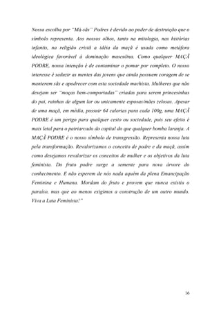 Nossa escolha por “Má-sãs” Podres é devido ao poder de destruição que o
símbolo representa. Aos nossos olhos, tanto na mitologia, nas histórias
infantis, na religião cristã a idéia da maçã é usada como metáfora
ideológica favorável à dominação masculina. Como qualquer MAÇÃ
PODRE, nossa intenção é de contaminar o pomar por completo. O nosso
interesse é seduzir as mentes das jovens que ainda possuem coragem de se
manterem sãs e apodrecer com esta sociedade machista. Mulheres que não
desejam ser “moças bem-comportadas” criadas para serem princesinhas
do pai, rainhas de algum lar ou unicamente esposas/mães zelosas. Apesar
de uma maçã, em média, possuir 64 calorias para cada 100g, uma MAÇÃ
PODRE é um perigo para qualquer cesto ou sociedade, pois seu efeito é
mais letal para o patriarcado do capital do que qualquer bomba laranja. A
MAÇÃ PODRE é o nosso símbolo de transgressão. Representa nossa luta
pela transformação. Revalorizamos o conceito de podre e da maçã, assim
como desejamos revalorizar os conceitos de mulher e os objetivos da luta
feminista. Do fruto podre surge a semente para nova árvore do
conhecimento. E não esperem de nós nada aquém da plena Emancipação
Feminina e Humana. Mordam do fruto e provem que nunca existiu o
paraíso, mas que ao menos exigimos a construção de um outro mundo.
Viva a Luta Feminista!”

16

 